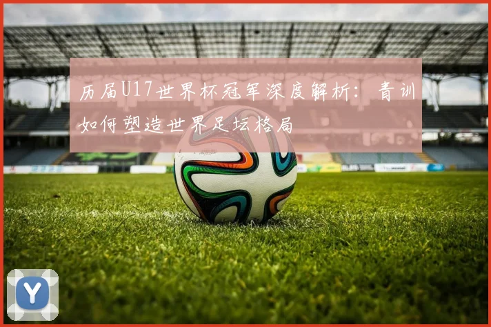 历届U17世界杯冠军深度解析：青训如何塑造世界足坛格局